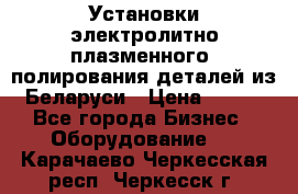 Установки электролитно-плазменного  полирования деталей из Беларуси › Цена ­ 100 - Все города Бизнес » Оборудование   . Карачаево-Черкесская респ.,Черкесск г.